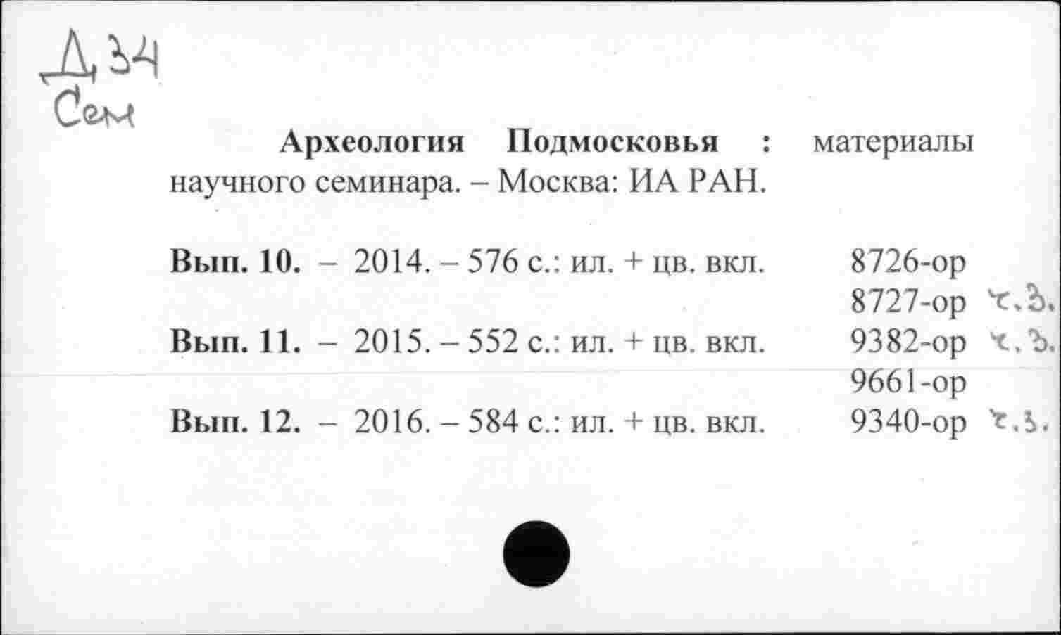 ﻿Археология Подмосковья : научного семинара. - Москва: ИА РАН.	материалы
Вып. 10. - 2014. - 576 с.: ил. + цв. вкл.	8726-	ор 8727-	ор 'с.Ъ.
Вып. 11. - 2015. - 552 с.: ил. + цв. вкл.	9382-ор Ч.Ъ. 9661-ор
Вып. 12. - 2016. - 584 с.: ил. + цв. вкл.	9340-ор 'c.S.